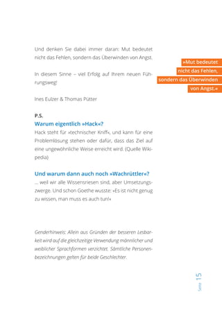 Seite15
»Mut bedeutet
nicht das Fehlen,
sondern das Überwinden
von Angst.«
Genderhinweis: Allein aus Gründen der besseren Lesbar-
keit wird auf die gleichzeitige Verwendung männlicher und
weiblicher Sprachformen verzichtet. Sämtliche Personen-
bezeichnungen gelten für beide Geschlechter.
Und denken Sie dabei immer daran: Mut bedeutet
nicht das Fehlen, sondern das Überwinden von Angst.
In diesem Sinne – viel Erfolg auf Ihrem neuen Füh-
rungsweg!
Ines Eulzer & Thomas Pütter
P.S.
Warum eigentlich »Hack«?
Hack steht für »technischer Kniff«, und kann für eine
Problemlösung stehen oder dafür, dass das Ziel auf
eine ungewöhnliche Weise erreicht wird. (Quelle Wiki-
pedia)
Und warum dann auch noch »Wachrüttler«?
… weil wir alle Wissensriesen sind, aber Umsetzungs-
zwerge. Und schon Goethe wusste: »Es ist nicht genug
zu wissen, man muss es auch tun!«
 