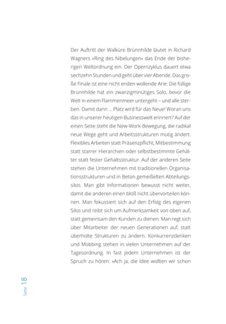 Seite18
Der Auftritt der Walküre Brünnhilde läutet in Richard
Wagners »Ring des Nibelungen« das Ende der bishe-
rigen Weltordnung ein. Der Opernzyklus dauert etwa
sechzehn Stunden und geht über vier Abende. Das gro-
ße Finale ist eine nicht enden wollende Arie: Die füllige
Brünnhilde hat ein zwanzigminütiges Solo, bevor die
Welt in einem Flammenmeer untergeht – und alle ster-
ben. Damit dann … Platz wird für das Neue! Woran uns
das in unserer heutigen Businesswelt erinnert? Auf der
einen Seite steht die New-Work-Bewegung, die radikal
neue Wege geht und Arbeitsstrukturen mutig ändert:
Flexibles Arbeiten statt Präsenzpflicht, Mitbestimmung
statt starrer Hierarchien oder selbstbestimmte Gehäl-
ter statt fester Gehaltsstruktur. Auf der anderen Seite
stehen die Unternehmen mit traditionellen Organisa-
tionsstrukturen und in Beton gemeißelten Abteilungs-
silos. Man gibt Informationen bewusst nicht weiter,
damit die anderen einen bloß nicht übervorteilen kön-
nen. Man fokussiert sich auf den Erfolg des eigenen
Silos und reibt sich um Aufmerksamkeit von oben auf,
statt gemeinsam den Kunden zu dienen. Man regt sich
über Mitarbeiter der neuen Generationen auf, statt
überholte Strukturen zu ändern. Konkurrenzdenken
und Mobbing stehen in vielen Unternehmen auf der
Tagesordnung. In fast jedem Unternehmen ist der
Spruch zu hören: »Ach ja, die Idee wollten wir schon
 