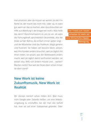 Seite19
mal umsetzen, aber da müssen wir warten, bis der X in
Rente ist, der macht das nicht mit.« oder »Ja, es wäre
gut, wenn wir das so machen, aber dazu bräuchten wir
Hilfe aus Abteilung Y, die kriegen wir nicht.« Was heißt
das denn? Manchmal kommt es uns so vor, als wäre
die Führungskraft sprichwörtlich Brünnhilde, also die
Dicke auf der Bühne, die einfach immer weiter singt –
und die Mitarbeiter sind das Publikum, längst genervt
und frustriert. Sie haben viel bessere Ideen, wissen,
was ihre Kunden anders brauchen, weil sie täglich mit
ihnen reden, sie wissen, was der Wettbewerb anders
macht, weil sie täglich damit konfrontiert werden, sie
wissen also, WAS sich ändern müsste und … warten?
Machen nichts? Nur weil die Dicke eben schon immer
da oben stand?
New Work ist keine
Zukunftsmusik, New Work ist
Realität
Wir stecken nämlich schon mitten drin. Man muss
nicht Google oder Zalando heißen, um eine Arbeits-
umgebung zu erschaffen, bei der man das Gefühl
hat, man sei auf einer Südseeinsel gelandet. Oder
Der Trend zum neuen
Arbeiten ist mehr als
eine Wirtschafts-Hippie-
Bewegung.
 