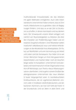 Seite20
multifunktionale Innovationslabs, die das Arbeiten
mit agilen Methoden ermöglichen. Auch viele mittel-
ständische Unternehmen haben erkannt, dass es Sinn
macht, Arbeitsräume so zu gestalten, dass sie Begeg-
nungen fördern. Und dass es an der Zeit ist Struktu-
ren zu schaffen, in denen man kreativ und neu denken
kann. Der Schwerpunkt unserer Arbeit verlagert sich
nämlich von Routinetätigkeiten zu Arbeiten, die eher
den Charakter von Problemlösungen haben und ein
kreatives Vorgehen erfordern. Und: Mitarbeiter stellen
inzwischen selbstbewusst neue und höhere Anforde-
rungen an die Attraktivität ihres Arbeitsplatzes. Ein Fo-
kus auf Wohlfühlen und eine Vermischung von Arbeit
und Leben sind die Konsequenz. Nur leider ist es wie
immer: Menschen hängen an ihren lieb gewonnenen
Gewohnheiten und machen lieber noch ein bisschen
länger weiter im Autopiloten. Unternehmer sind über-
lastet und manchmal schon mit der Organisation eines
Kick-off-Workshops zum Thema »Neue Arbeitsorgani-
sation« überfordert. Und so geht in einem Großteil der
alteingesessenen Unternehmen das neue Arbeiten
in lauter Vergangenheit unter: In neonbeleuchteten
Großraumbüros, die an Legehennen-Batterien erin-
nern, oder in trostlosen »Aufenthaltsräumen« und alt-
backenen »Kantinen«, wo man sich fühlt wie früher in
der Grundschule. Und vor allem: In alten Denk- und
Der Schwerpunkt
unserer Arbeit
verlagert sich.
Weg vom Abarbeiter.
Hin zum Problemlöser.
 