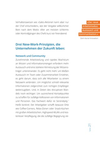 Seite21
»Der neue
Arbeitsmodus:
Austausch und
Kommunikation.«
Dark Horse Innovation
Verhaltensweisen wie »Sales-Aktionen kann aber nur
der Chef entscheiden«, wie der Vergabe willkürlicher
Boni nach dem Motto »Wer am meisten schleimt«
oder Kontrollgängen des Chefs kurz vor Feierabend.
Drei New-Work-Prinzipien, die
Unternehmen der Zukunft leben:
Network und Community
Zunehmende Arbeitsteilung und rapides Wachstum
an Wissen und Informationsmengen erfordern mehr
Austausch und eine stärkere Vernetzung der Wissens-
träger untereinander. Es geht nicht mehr um bloßen
Austausch im Team oder Zusammenarbeit Einzelner,
es geht darum, dass sich alle Mitarbeiter zu einem
Netzwerk verbinden. Um möglichst schnell relevante
Informationen zielgerichtet zum richtigen Empfänger
weiterzugeben. Und, in Zeiten des disruptiven Wan-
dels noch wichtiger: Um ausreichend Kontaktpunkte
zu schaffen für zufällige Kollisionen von Informationen
und Personen. Das Fachwort dafür ist Serendipity.1
Heißt konkret: Der Arbeitgeber schafft bewusst Orte
wie Coffee-Corners, Relax-Zonen oder Snack-Küchen
mit großen Arbeitstischen, Highspeed-WLAN und kos-
tenloser Verpflegung, die die zufällige Begegnung vie-
 