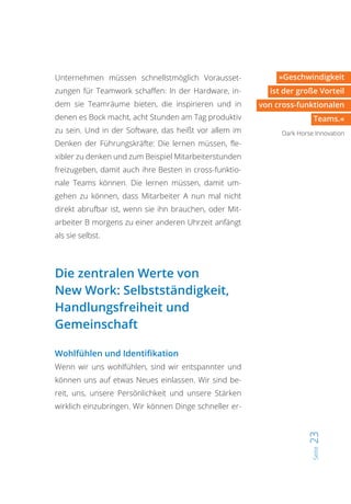 Seite23
»Geschwindigkeit
ist der große Vorteil
von cross-funktionalen
Teams.«
Dark Horse Innovation
Unternehmen müssen schnellstmöglich Vorausset-
zungen für Teamwork schaffen: In der Hardware, in-
dem sie Teamräume bieten, die inspirieren und in
denen es Bock macht, acht Stunden am Tag produktiv
zu sein. Und in der Software, das heißt vor allem im
Denken der Führungskräfte: Die lernen müssen, fle-
xibler zu denken und zum Beispiel Mitarbeiterstunden
freizugeben, damit auch ihre Besten in cross-funktio-
nale Teams können. Die lernen müssen, damit um-
gehen zu können, dass Mitarbeiter A nun mal nicht
direkt abrufbar ist, wenn sie ihn brauchen, oder Mit-
arbeiter B morgens zu einer anderen Uhrzeit anfängt
als sie selbst.
Die zentralen Werte von
New Work: Selbstständigkeit,
Handlungsfreiheit und
Gemeinschaft
Wohlfühlen und Identifikation
Wenn wir uns wohlfühlen, sind wir entspannter und
können uns auf etwas Neues einlassen. Wir sind be-
reit, uns, unsere Persönlichkeit und unsere Stärken
wirklich einzubringen. Wir können Dinge schneller er-
 