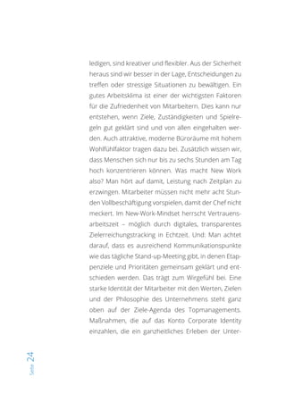 Seite24
ledigen, sind kreativer und flexibler. Aus der Sicherheit
heraus sind wir besser in der Lage, Entscheidungen zu
treffen oder stressige Situationen zu bewältigen. Ein
gutes Arbeitsklima ist einer der wichtigsten Faktoren
für die Zufriedenheit von Mitarbeitern. Dies kann nur
entstehen, wenn Ziele, Zuständigkeiten und Spielre-
geln gut geklärt sind und von allen eingehalten wer-
den. Auch attraktive, moderne Büroräume mit hohem
Wohlfühlfaktor tragen dazu bei. Zusätzlich wissen wir,
dass Menschen sich nur bis zu sechs Stunden am Tag
hoch konzentrieren können. Was macht New Work
also? Man hört auf damit, Leistung nach Zeitplan zu
erzwingen. Mitarbeiter müssen nicht mehr acht Stun-
den Vollbeschäftigung vorspielen, damit der Chef nicht
meckert. Im New-Work-Mindset herrscht Vertrauens-
arbeitszeit – möglich durch digitales, transparentes
Zielerreichungstracking in Echtzeit. Und: Man achtet
darauf, dass es ausreichend Kommunikationspunkte
wie das tägliche Stand-up-Meeting gibt, in denen Etap-
penziele und Prioritäten gemeinsam geklärt und ent-
schieden werden. Das trägt zum Wirgefühl bei. Eine
starke Identität der Mitarbeiter mit den Werten, Zielen
und der Philosophie des Unternehmens steht ganz
oben auf der Ziele-Agenda des Topmanagements.
Maßnahmen, die auf das Konto Corporate Identity
einzahlen, die ein ganzheitliches Erleben der Unter-
 