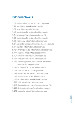 Seite235
Bildernachweis
S. 10 iiierlok_xolms, https://stock.adobe.com/de
S. 26 scusi, https://stock.adobe.com/de
S. 36 stoat_https://graphicriver.net
S. 46 studiostoks, https://stock.adobe.com/de
S. 54 helgaknut, https://stock.adobe.com/de
S. 68 studiostoks, https://stock.adobe.com/de
S. 76 indomercy, https://stock.adobe.com/de
S. 84 Alexander Limbach, https://stock.adobe.com/de
S. 94 rogistok, https://stock.adobe.com/de
S. 104 strichfiguren.de, https://stock.adobe.com/de
S. 114 rwgusev, https://stock.adobe.com/de
S. 124 softulka, https://stock.adobe.com/de
S. 134 natbasil, https://stock.adobe.com/de
S. 140 Abbildung: sidop; post-it: Daniel Berkmann,
https://stock.adobe.com/de
S. 150 NLshop, https://stock.adobe.com/de
S. 158 2497381, https://pixabay.com/de
S. 168 tomozina1, https://stock.adobe.com/de
S. 182 Hurca!, https://stock.adobe.com/de
S. 190 bioraven, https://stock.adobe.com/de
S. 200 VRD, https://stock.adobe.com/de
S. 210 Gstudio Group, https://stock.adobe.com/de
S. 220 designsstock, https://stock.adobe.com/de
S. 232 creatarka, https://stock.adobe.com/de
 