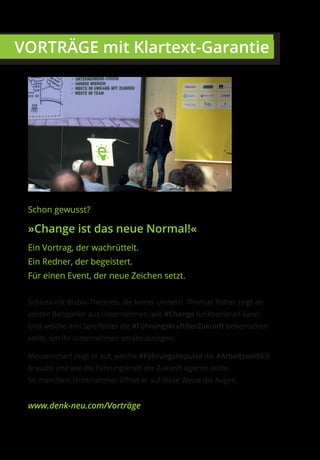 Schon gewusst?
»Change ist das neue Normal!«
Ein Vortrag, der wachrüttelt.
Ein Redner, der begeistert.
Für einen Event, der neue Zeichen setzt.
Schluss mit Blabla-Theorien, die keiner umsetzt. Thomas Pütter zeigt an
echten Beispielen aus Unternehmen, wie #Change funktionieren kann.
Und welche drei Spielfelder die #FührungskraftDerZukunft beherrschen
sollte, um ihr Unternehmen voranzubringen.
Messerscharf zeigt er auf, welche #Führungsimpulse die #Arbeitswelt4.0
braucht und wie die Führungskraft der Zukunft agieren sollte.
So manchem Unternehmer öffnet er auf diese Weise die Augen.
www.denk-neu.com/Vorträge
 VORTRÄGE mit Klartext-Garantie
 