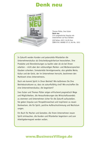Denk neu
In Zukunft werden Kunden und potenzielle Mitarbeiter die
Unternehmenskultur als Entscheidungskriterium heranziehen, Ihre
Produkte und Dienstleistungen zu kaufen oder ob sie bei Ihnen
arbeiten – nicht aber den vollmundigen Marken- und Werbeversprechen
Glauben schenken. Immaterielle Vermögenswerte, also gelebte Werte,
Kultur und der Geist, der im Unternehmen herrscht, bestimmen den
Marktwert eines Unternehmens.
Doch wie kommt Spirit in Ihren Betrieb? Wie kalibrieren Sie Ihre
Betriebsstrukturen so, dass sie zukunftsfähig sind? Wie erschaffen Sie
eine Unternehmenskultur, die begeistert?
Ines Eulzer und Thomas Pütter zeigen erfrischend pragmatisch Wege
und Möglichkeiten, die Herausforderungen des Wirtschaftswandels
zu stemmen und Unternehmen sicher für die Zukunft aufzustellen.
Sie geben Impulse zum Perspektivwechsel und inspirieren zu neuen
Denkweisen, die für Spirit, positive Aufbruchsstimmung und Wachstum
sorgen.
Ein Buch für Macher und Gestalter, die ihrem Unternehmen neuen
Spirit einhauchen, die Kunden und Mitarbeiter begeistern und zum
Arbeitgebermagnet werden wollen.
Thomas Pütter, Ines Eulzer
Denk neu
21½ pragmatische Impulse wie
Unternehmen auf Kurs bleiben
220 Seiten; 2017; 24,95 Euro
ISBN 978-3-86980-371-5; Art-Nr.: 1011
www.BusinessVillage.de
 