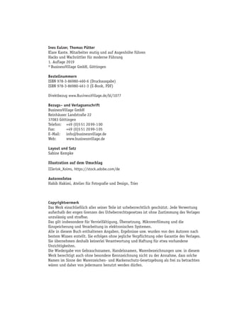 Ines Eulzer, Thomas Pütter
Klare Kante. Mitarbeiter mutig und auf Augenhöhe führen
Hacks und Wachrüttler für moderne Führung
1. Auflage 2019
© BusinessVillage GmbH, Göttingen
Bestellnummern
ISBN 978-3-86980-460-6 (Druckausgabe)
ISBN 978-3-86980-461-3 (E-Book, PDF)
Direktbezug www.BusinessVillage.de/bl/1077
Bezugs– und Verlagsanschrift
BusinessVillage GmbH
Reinhäuser Landstraße 22
37083 Göttingen
Telefon:	 +49 (0)5 51 20 99-1 00
Fax:	 +49 (0)5 51 20 99-1 05
E–Mail:	info@businessvillage.de
Web:	www.businessvillage.de
Layout und Satz
Sabine Kempke
Illustration auf dem Umschlag
IIIerlok_Xolms, https://stock.adobe.com/de
Autorenfotos
Habib Hakimi, Atelier für Fotografie und Design, Trier
Copyrightvermerk
Das Werk einschließlich aller seiner Teile ist urheberrechtlich geschützt. Jede Verwertung
außerhalb der engen Grenzen des Urheberrechtsgesetzes ist ohne Zustimmung des Verlages
unzulässig und strafbar.
Das gilt insbesondere für Vervielfältigung, Übersetzung, Mikroverfilmung und die
Einspeicherung und Verarbeitung in elektronischen Systemen.
Alle in diesem Buch enthaltenen Angaben, Ergebnisse usw. wurden von den Autoren nach
bestem Wissen erstellt. Sie erfolgen ohne jegliche Verpflichtung oder Garantie des Verlages.
Sie übernehmen deshalb keinerlei Verantwortung und Haftung für etwa vorhandene
Unrichtigkeiten.
Die Wiedergabe von Gebrauchsnamen, Handelsnamen, Warenbezeichnungen usw. in diesem
Werk berechtigt auch ohne besondere Kennzeichnung nicht zu der Annahme, dass solche
Namen im Sinne der Warenzeichen- und Markenschutz-Gesetzgebung als frei zu betrachten
wären und daher von jedermann benutzt werden dürfen.
 