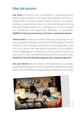 Seite9
Über die Autoren
Ines Eulzer ist Business Coach und Beraterin für Organisationsentwick-
lung & Changemanagement. Sie empowert Führungskräfte und Teams zur
Transformation von Zusammenarbeit, Haltung, Strukturen und Unterneh-
menskultur. Leidenschaftlich stiftet sie zu emotional-intelligenter Führung
und einem Mindset-Wechsel hin zu #NewWork an: Zu einem produkti-
ven, schöpferischen und inspirierenden Miteinander im Unternehmen.
INSIDER für Führung, Veränderung, Teamwork, Unternehmenskultur.
Thomas Pütter ist Experte für moderne #Führung und #Change. Mit sei-
nem außergewöhnlichen Mix aus Kreativität, Spirit und pragmatischer Denke
zündet er in seinen Vorträgen Unternehmer und Führungskräfte an, Füh-
rung neu zu denken. Über zwanzig Jahre entwickelte er als Geschäftsfüh-
rer ein mittelständisches Unternehmen zu einem Leuchtturm der Branche
und erhielt für seine Unternehmensführung zahlreiche Auszeichnungen.
INSIDER für Führung, Mitarbeiterbegeisterung, Changemanagement.
Ines und Thomas leben ihre Mission: Unternehmenskultur so gestalten,
dass Mitarbeiter begeistert sind. Mit Führungskräften, die Veränderung orga-
nisieren. Mit wirtschaftlichem Erfolg und Nutzen für Menschen und Umwelt.
 