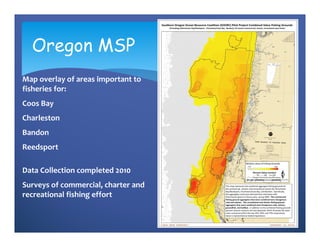 Oregon MSP
Map overlay of areas important to 
fisheries for: 
Coos Bay
Charleston
Bandon
Reedsport

Data Collection completed 2010
Surveys of commercial, charter and 
recreational fishing effort
 