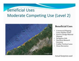 Beneficial Uses
Moderate Competing Use (Level 2)

                           Beneficial Uses
                       •    Commercial Shipping 
                            Lanes (Shallow Draft)
                       •    Inactive Dredge Material 
                            Disposal
                       •    Navigation Aids
                       •    Nearshore Research 
                            Inventory
                       •    Crabber Towboat Lanes
                       •    Ocean Recreation




                           Actual footprints used
 