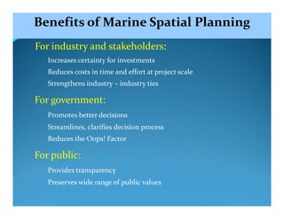 Benefits of Marine Spatial Planning
For industry and stakeholders:
   Increases certainty for investments
   Reduces costs in time and effort at project scale
   Strengthens industry – industry ties

For government:
   Promotes better decisions
   Streamlines, clarifies decision process
   Reduces the Oops! Factor

For public:
   Provides transparency
   Preserves wide range of public values
 