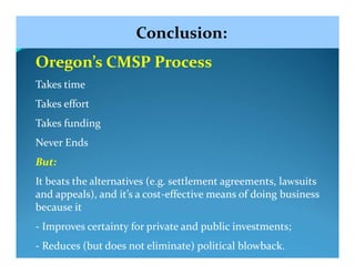 Conclusion:
Oregon’s CMSP Process
Takes time
Takes effort
Takes funding
Never Ends
But:
It beats the alternatives (e.g. settlement agreements, lawsuits 
and appeals), and it’s a cost‐effective means of doing business 
because it
‐ Improves certainty for private and public investments;
‐ Reduces (but does not eliminate) political blowback.
 