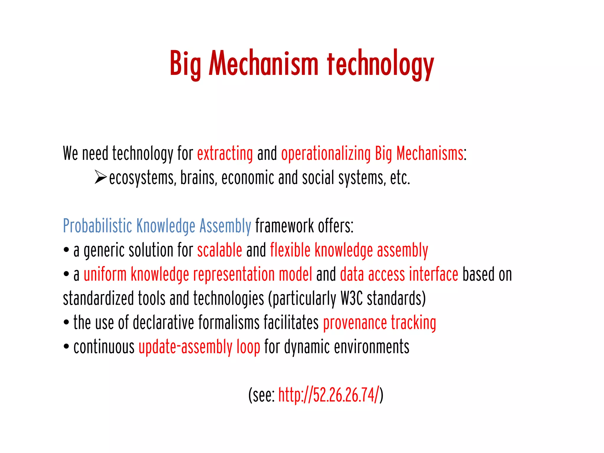 Big Mechanism technology
We need technology for extracting and operationalizing Big Mechanisms:
ecosystems, brains, economic and social systems, etc.
Probabilistic Knowledge Assembly framework offers:
• a generic solution for scalable and flexible knowledge assembly
• a uniform knowledge representation model and data access interface based on
standardized tools and technologies (particularly W3C standards)
• the use of declarative formalisms facilitates provenance tracking
• continuous update-assembly loop for dynamic environments
(see: http://52.26.26.74/)
 