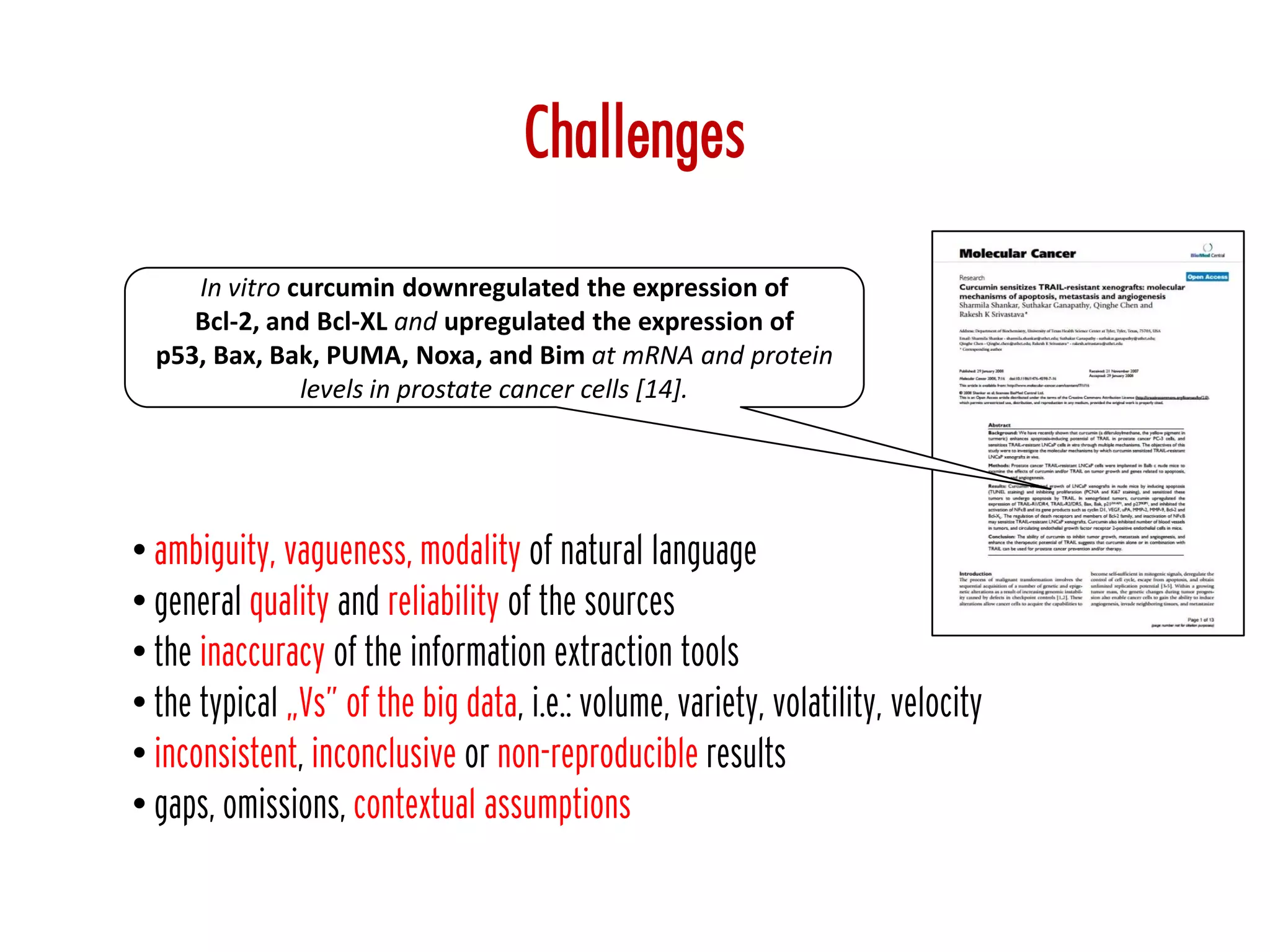 Challenges
• ambiguity, vagueness, modality of natural language
• general quality and reliability of the sources
• the inaccuracy of the information extraction tools
• the typical „Vs” of the big data, i.e.: volume, variety, volatility, velocity
• inconsistent, inconclusive or non-reproducible results
• gaps, omissions, contextual assumptions
In vitro curcumin downregulated the expression of
Bcl-2, and Bcl-XL and upregulated the expression of
p53, Bax, Bak, PUMA, Noxa, and Bim at mRNA and protein
levels in prostate cancer cells [14].
 