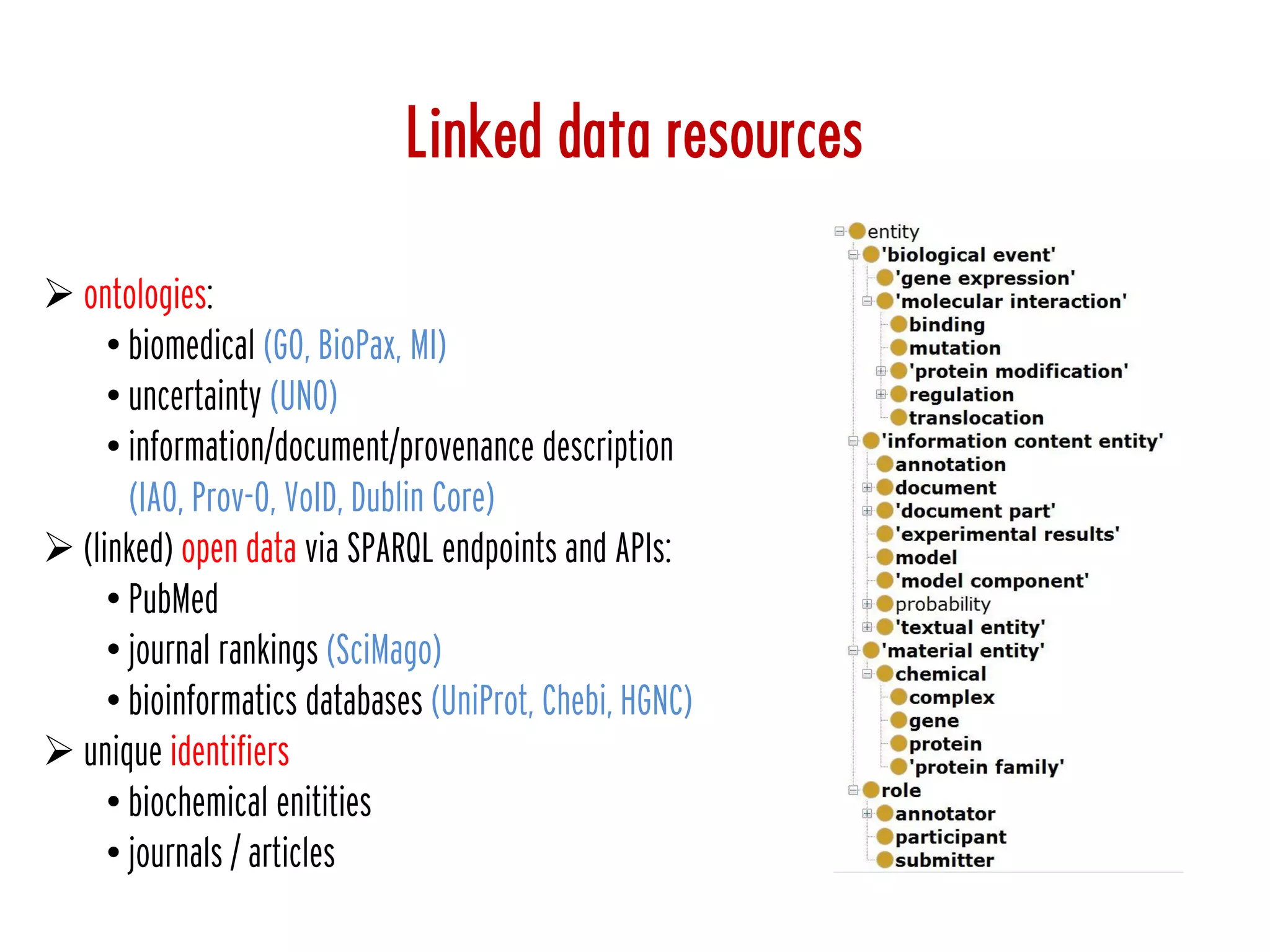  ontologies:
• biomedical (GO, BioPax, MI)
• uncertainty (UNO)
• information/document/provenance description
(IAO, Prov-O, VoID, Dublin Core)
 (linked) open data via SPARQL endpoints and APIs:
• PubMed
• journal rankings (SciMago)
• bioinformatics databases (UniProt, Chebi, HGNC)
 unique identifiers
• biochemical enitities
• journals / articles
Linked data resources
 