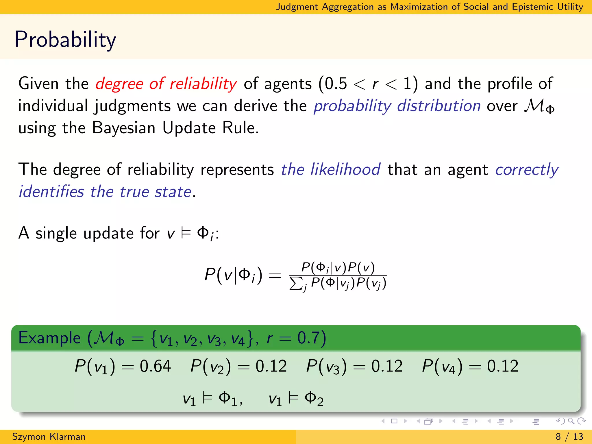 Judgment Aggregation as Maximization of Social and Epistemic Utility
Probability
Given the degree of reliability of agents (0.5 < r < 1) and the proﬁle of
individual judgments we can derive the probability distribution over MΦ
using the Bayesian Update Rule.
The degree of reliability represents the likelihood that an agent correctly
identiﬁes the true state.
A single update for v Φi :
P(v|Φi ) = P(Φi |v)P(v)P
j P(Φ|vj )P(vj )
Example (MΦ = {v1, v2, v3, v4}, r = 0.7)
P(v1) = 0.64 P(v2) = 0.12 P(v3) = 0.12 P(v4) = 0.12
v1 Φ1, v1 Φ2
Szymon Klarman 8 / 13
 