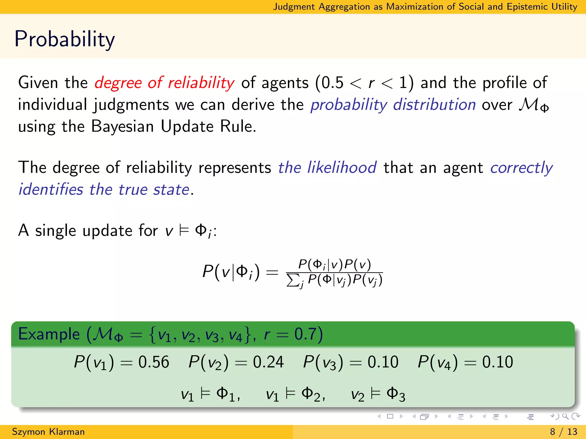 Judgment Aggregation as Maximization of Social and Epistemic Utility
Probability
Given the degree of reliability of agents (0.5 < r < 1) and the proﬁle of
individual judgments we can derive the probability distribution over MΦ
using the Bayesian Update Rule.
The degree of reliability represents the likelihood that an agent correctly
identiﬁes the true state.
A single update for v Φi :
P(v|Φi ) = P(Φi |v)P(v)P
j P(Φ|vj )P(vj )
Example (MΦ = {v1, v2, v3, v4}, r = 0.7)
P(v1) = 0.56 P(v2) = 0.24 P(v3) = 0.10 P(v4) = 0.10
v1 Φ1, v1 Φ2, v2 Φ3
Szymon Klarman 8 / 13
 