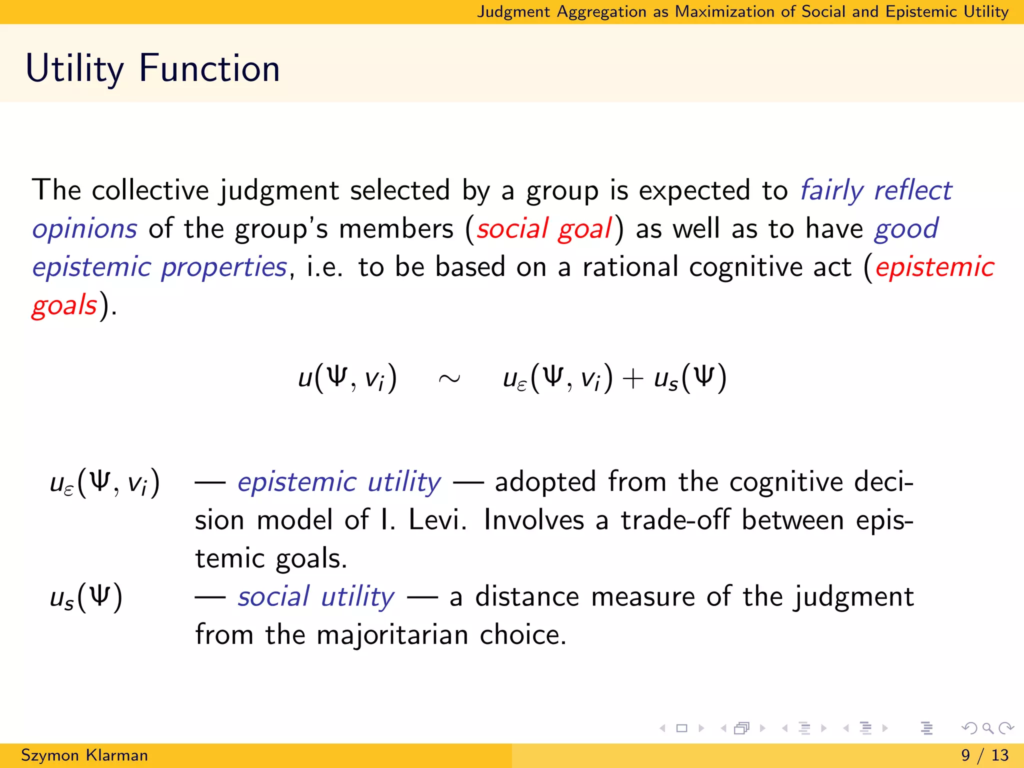 Judgment Aggregation as Maximization of Social and Epistemic Utility
Utility Function
The collective judgment selected by a group is expected to fairly reﬂect
opinions of the group’s members (social goal) as well as to have good
epistemic properties, i.e. to be based on a rational cognitive act (epistemic
goals).
u(Ψ, vi ) ∼ uε(Ψ, vi ) + us(Ψ)
uε(Ψ, vi ) — epistemic utility — adopted from the cognitive deci-
sion model of I. Levi. Involves a trade-oﬀ between epis-
temic goals.
us(Ψ) — social utility — a distance measure of the judgment
from the majoritarian choice.
Szymon Klarman 9 / 13
 