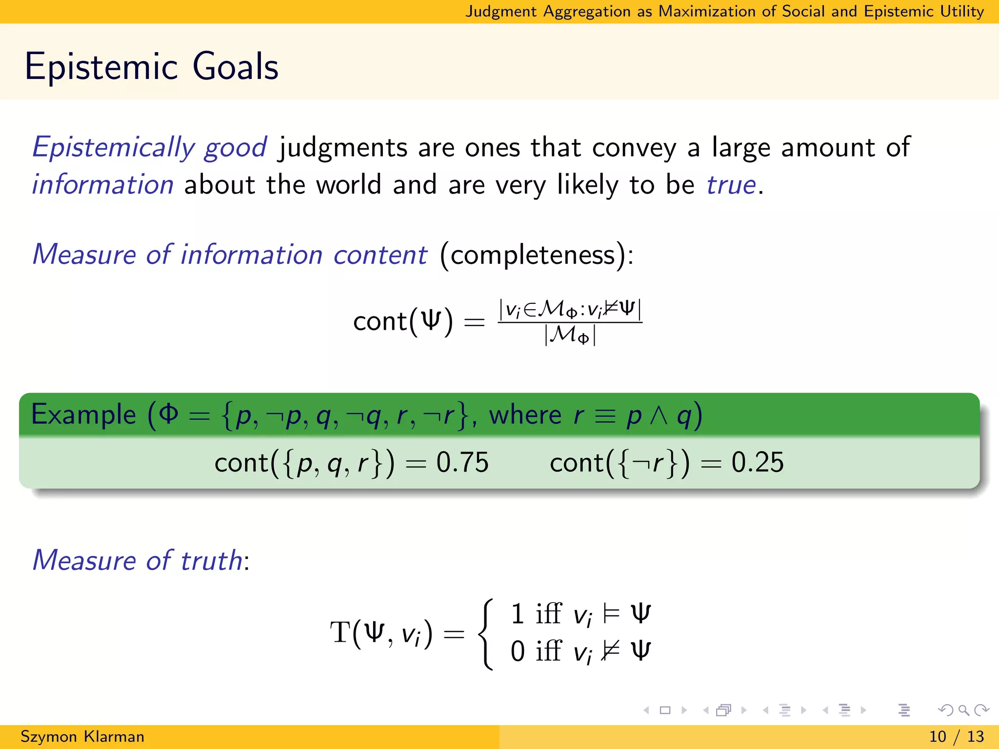 Judgment Aggregation as Maximization of Social and Epistemic Utility
Epistemic Goals
Epistemically good judgments are ones that convey a large amount of
information about the world and are very likely to be true.
Measure of information content (completeness):
cont(Ψ) = |vi ∈MΦ:vi Ψ|
|MΦ|
Example (Φ = {p, ¬p, q, ¬q, r, ¬r}, where r ≡ p ∧ q)
cont({p, q, r}) = 0.75 cont({¬r}) = 0.25
Measure of truth:
T(Ψ, vi ) =
1 iﬀ vi Ψ
0 iﬀ vi Ψ
Szymon Klarman 10 / 13
 