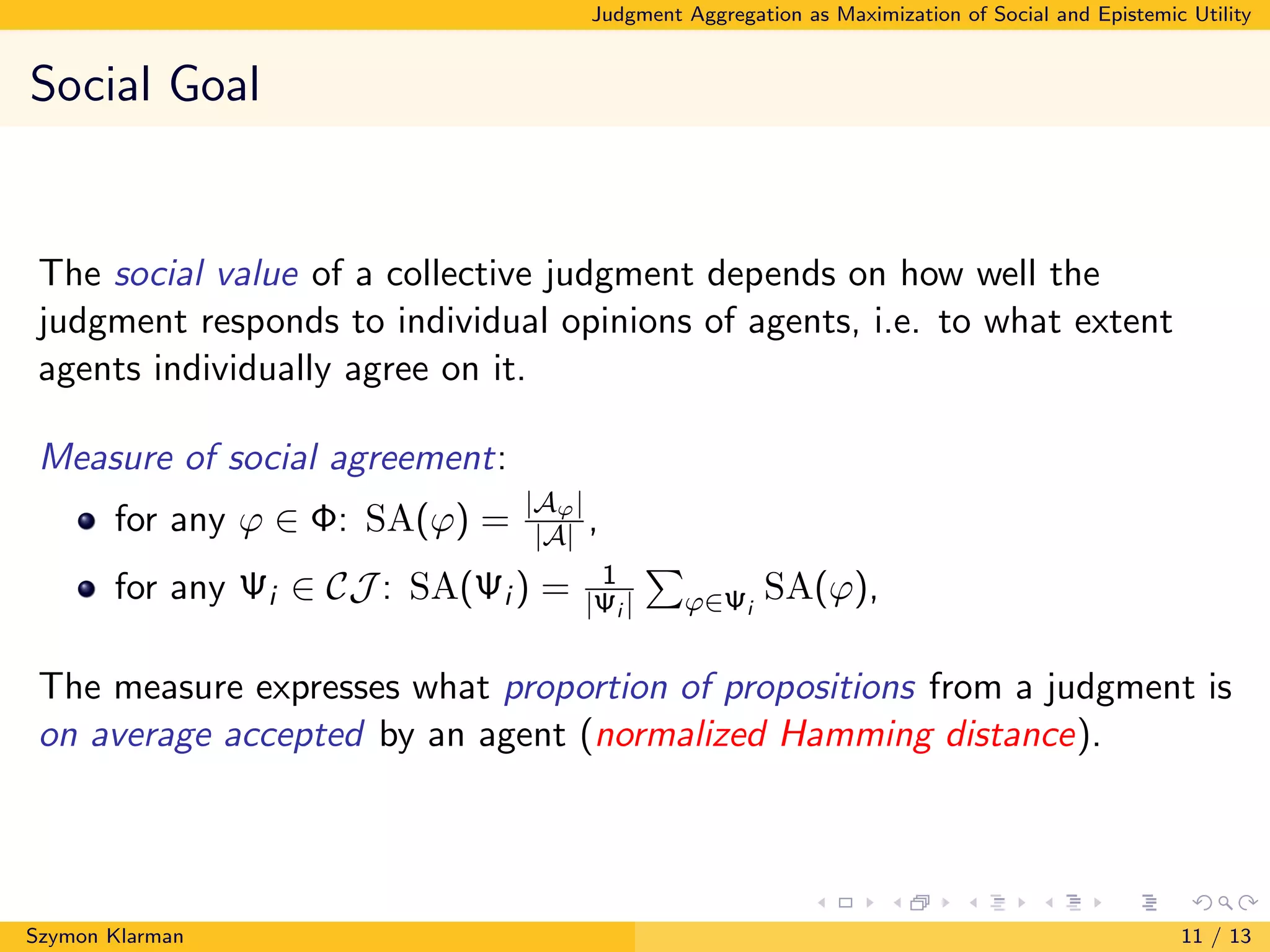 Judgment Aggregation as Maximization of Social and Epistemic Utility
Social Goal
The social value of a collective judgment depends on how well the
judgment responds to individual opinions of agents, i.e. to what extent
agents individually agree on it.
Measure of social agreement:
for any ϕ ∈ Φ: SA(ϕ) =
|Aϕ|
|A| ,
for any Ψi ∈ CJ : SA(Ψi ) = 1
|Ψi | ϕ∈Ψi
SA(ϕ),
The measure expresses what proportion of propositions from a judgment is
on average accepted by an agent (normalized Hamming distance).
Szymon Klarman 11 / 13
 