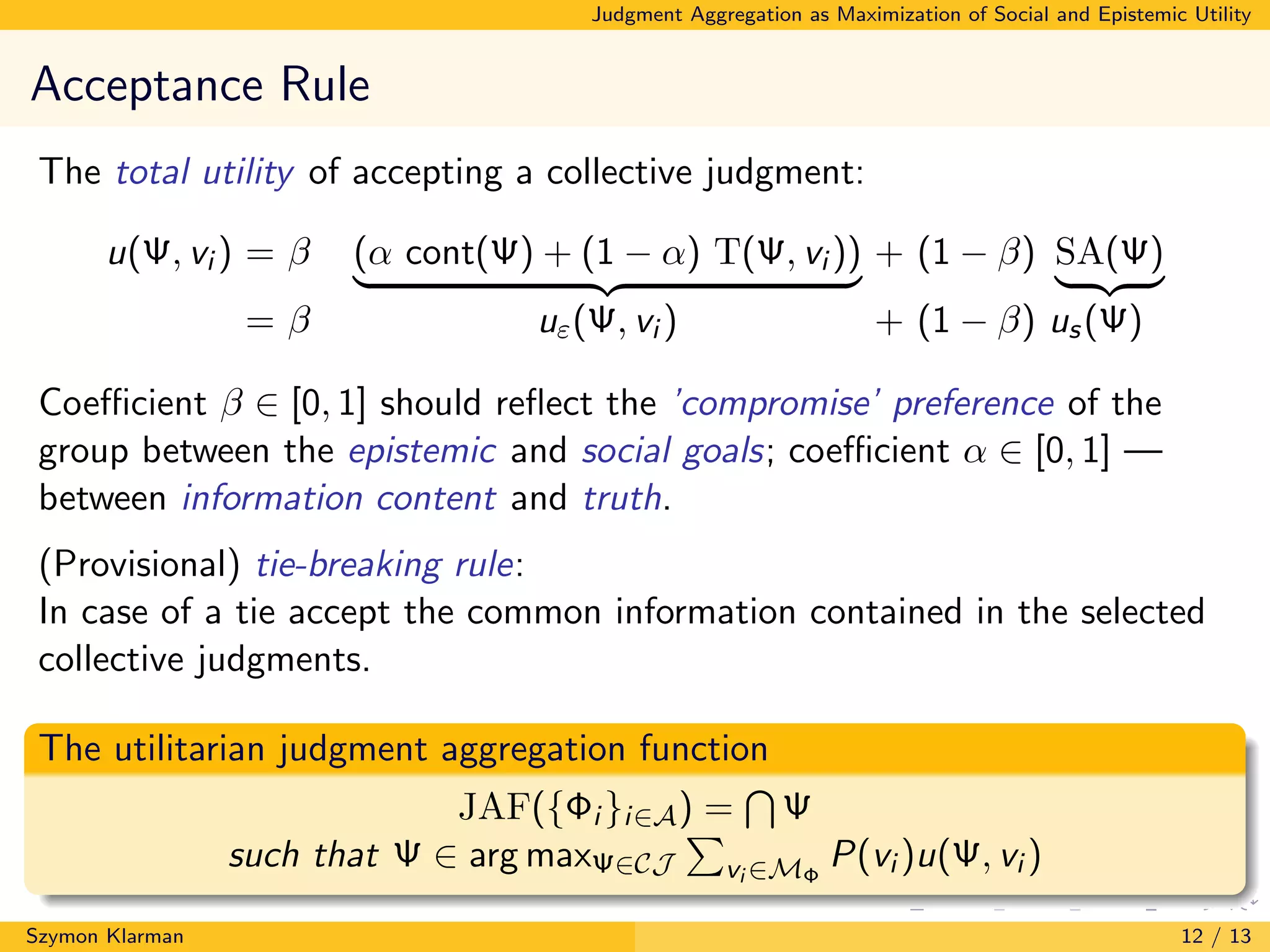 Judgment Aggregation as Maximization of Social and Epistemic Utility
Acceptance Rule
The total utility of accepting a collective judgment:
u(Ψ, vi ) = β (α cont(Ψ) + (1 − α) T(Ψ, vi )) + (1 − β) SA(Ψ)
= β uε(Ψ, vi ) + (1 − β) us(Ψ)
Coeﬃcient β ∈ [0, 1] should reﬂect the ’compromise’ preference of the
group between the epistemic and social goals; coeﬃcient α ∈ [0, 1] —
between information content and truth.
(Provisional) tie-breaking rule:
In case of a tie accept the common information contained in the selected
collective judgments.
The utilitarian judgment aggregation function
JAF({Φi }i∈A) = Ψ
such that Ψ ∈ arg maxΨ∈CJ vi ∈MΦ
P(vi )u(Ψ, vi )
Szymon Klarman 12 / 13
 