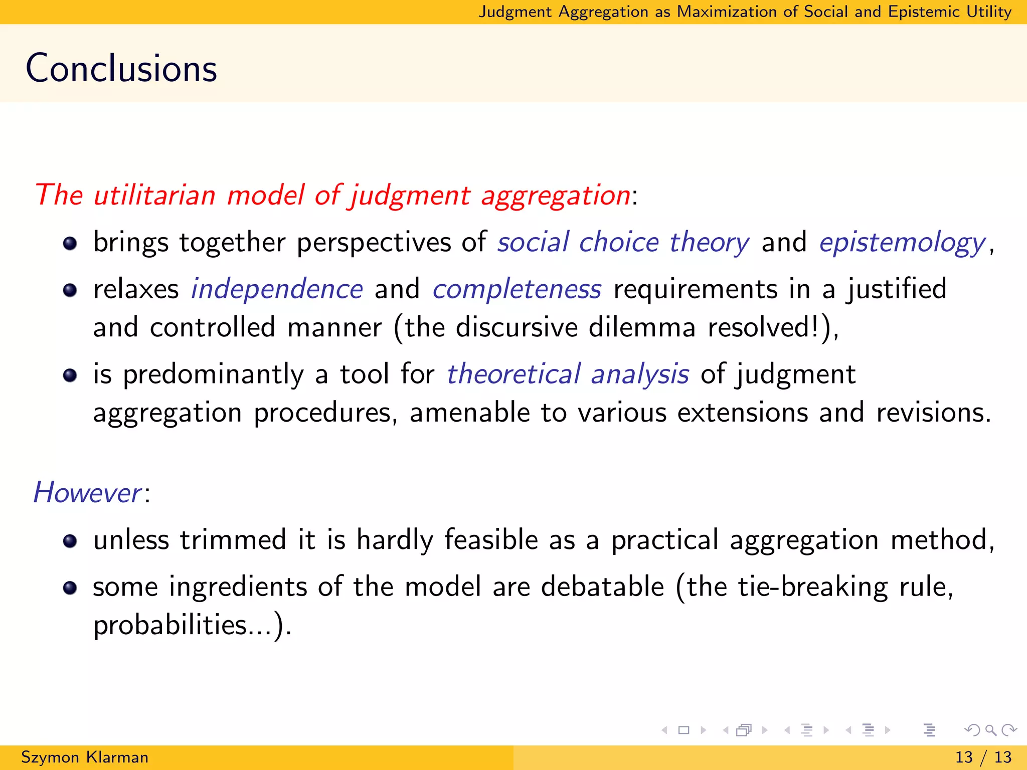 Judgment Aggregation as Maximization of Social and Epistemic Utility
Conclusions
The utilitarian model of judgment aggregation:
brings together perspectives of social choice theory and epistemology,
relaxes independence and completeness requirements in a justiﬁed
and controlled manner (the discursive dilemma resolved!),
is predominantly a tool for theoretical analysis of judgment
aggregation procedures, amenable to various extensions and revisions.
However:
unless trimmed it is hardly feasible as a practical aggregation method,
some ingredients of the model are debatable (the tie-breaking rule,
probabilities...).
Szymon Klarman 13 / 13
 