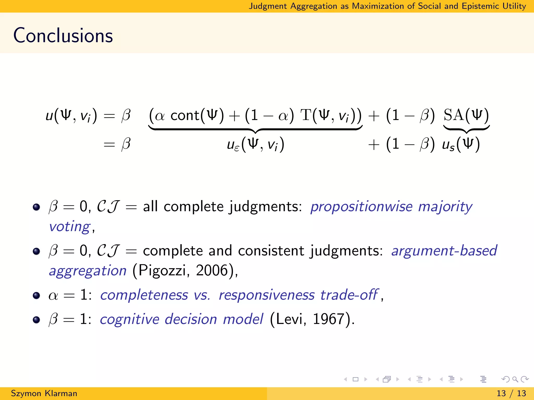 Judgment Aggregation as Maximization of Social and Epistemic Utility
Conclusions
u(Ψ, vi ) = β (α cont(Ψ) + (1 − α) T(Ψ, vi )) + (1 − β) SA(Ψ)
= β uε(Ψ, vi ) + (1 − β) us(Ψ)
β = 0, CJ = all complete judgments: propositionwise majority
voting,
β = 0, CJ = complete and consistent judgments: argument-based
aggregation (Pigozzi, 2006),
α = 1: completeness vs. responsiveness trade-oﬀ ,
β = 1: cognitive decision model (Levi, 1967).
Szymon Klarman 13 / 13
 