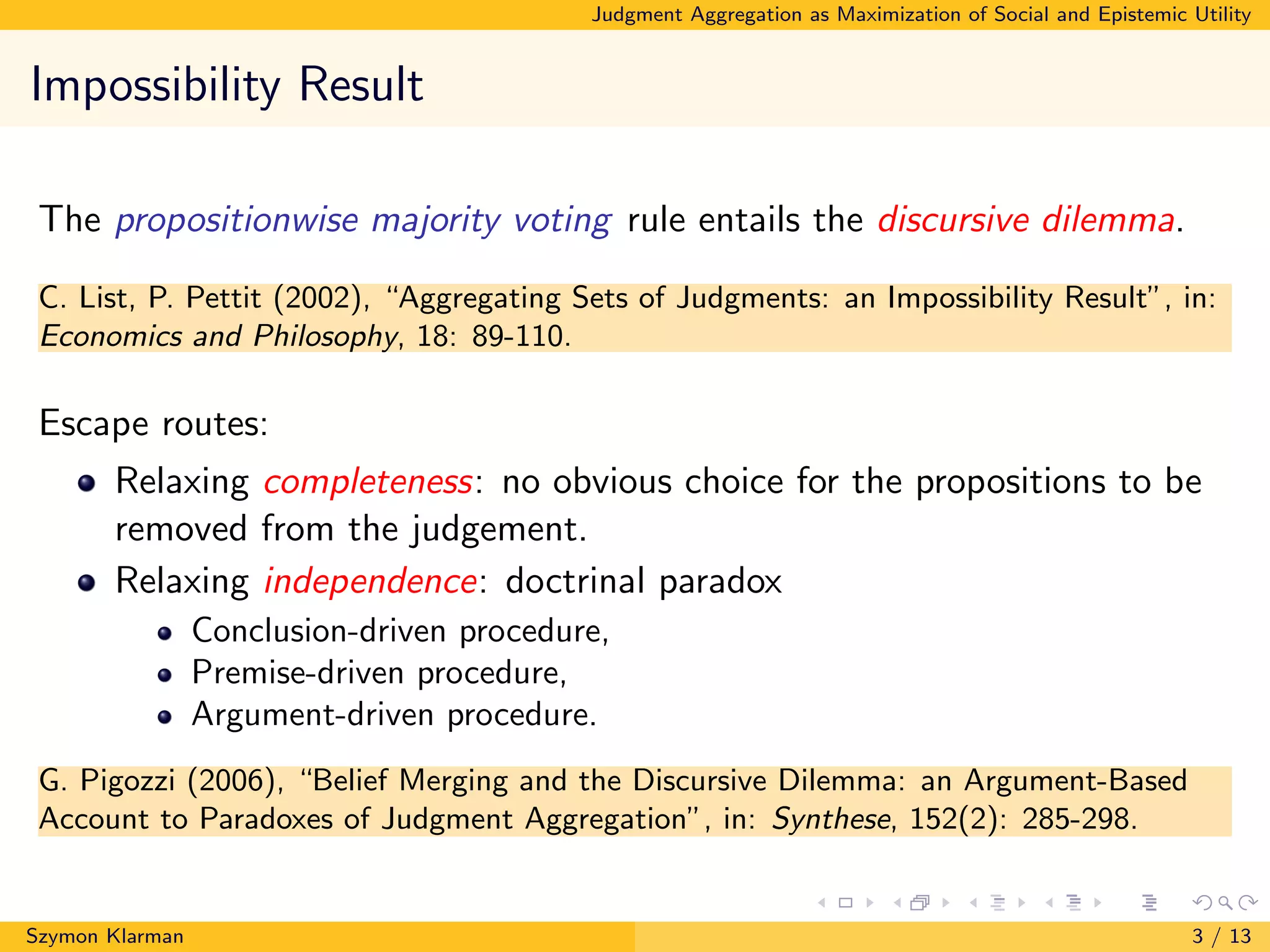 Judgment Aggregation as Maximization of Social and Epistemic Utility
Impossibility Result
The propositionwise majority voting rule entails the discursive dilemma.
C. List, P. Pettit (2002), “Aggregating Sets of Judgments: an Impossibility Result”, in:
Economics and Philosophy, 18: 89-110.
Escape routes:
Relaxing completeness: no obvious choice for the propositions to be
removed from the judgement.
Relaxing independence: doctrinal paradox
Conclusion-driven procedure,
Premise-driven procedure,
Argument-driven procedure.
G. Pigozzi (2006), “Belief Merging and the Discursive Dilemma: an Argument-Based
Account to Paradoxes of Judgment Aggregation”, in: Synthese, 152(2): 285-298.
Szymon Klarman 3 / 13
 