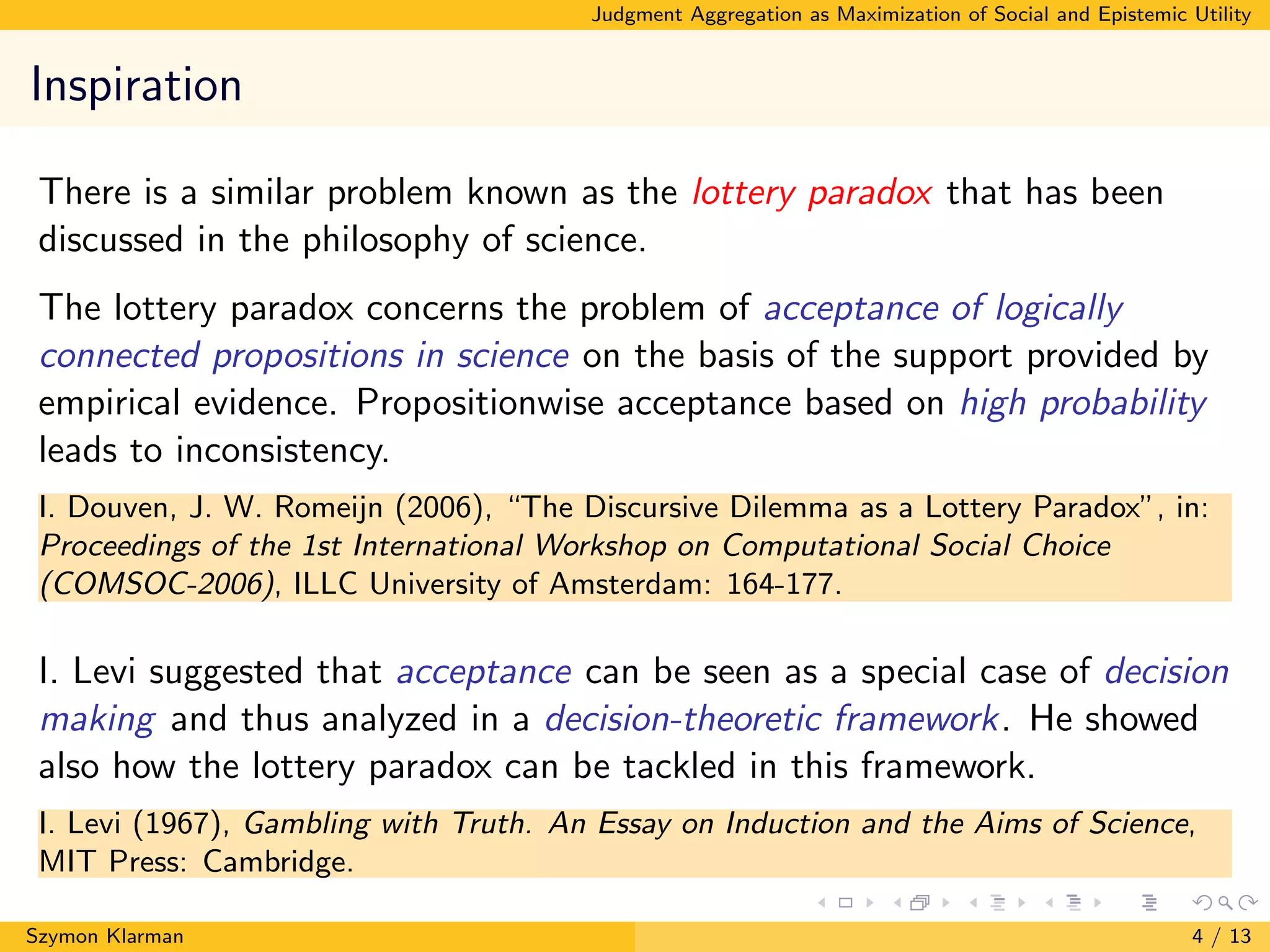 Judgment Aggregation as Maximization of Social and Epistemic Utility
Inspiration
There is a similar problem known as the lottery paradox that has been
discussed in the philosophy of science.
The lottery paradox concerns the problem of acceptance of logically
connected propositions in science on the basis of the support provided by
empirical evidence. Propositionwise acceptance based on high probability
leads to inconsistency.
I. Douven, J. W. Romeijn (2006), “The Discursive Dilemma as a Lottery Paradox”, in:
Proceedings of the 1st International Workshop on Computational Social Choice
(COMSOC-2006), ILLC University of Amsterdam: 164-177.
I. Levi suggested that acceptance can be seen as a special case of decision
making and thus analyzed in a decision-theoretic framework. He showed
also how the lottery paradox can be tackled in this framework.
I. Levi (1967), Gambling with Truth. An Essay on Induction and the Aims of Science,
MIT Press: Cambridge.
Szymon Klarman 4 / 13
 