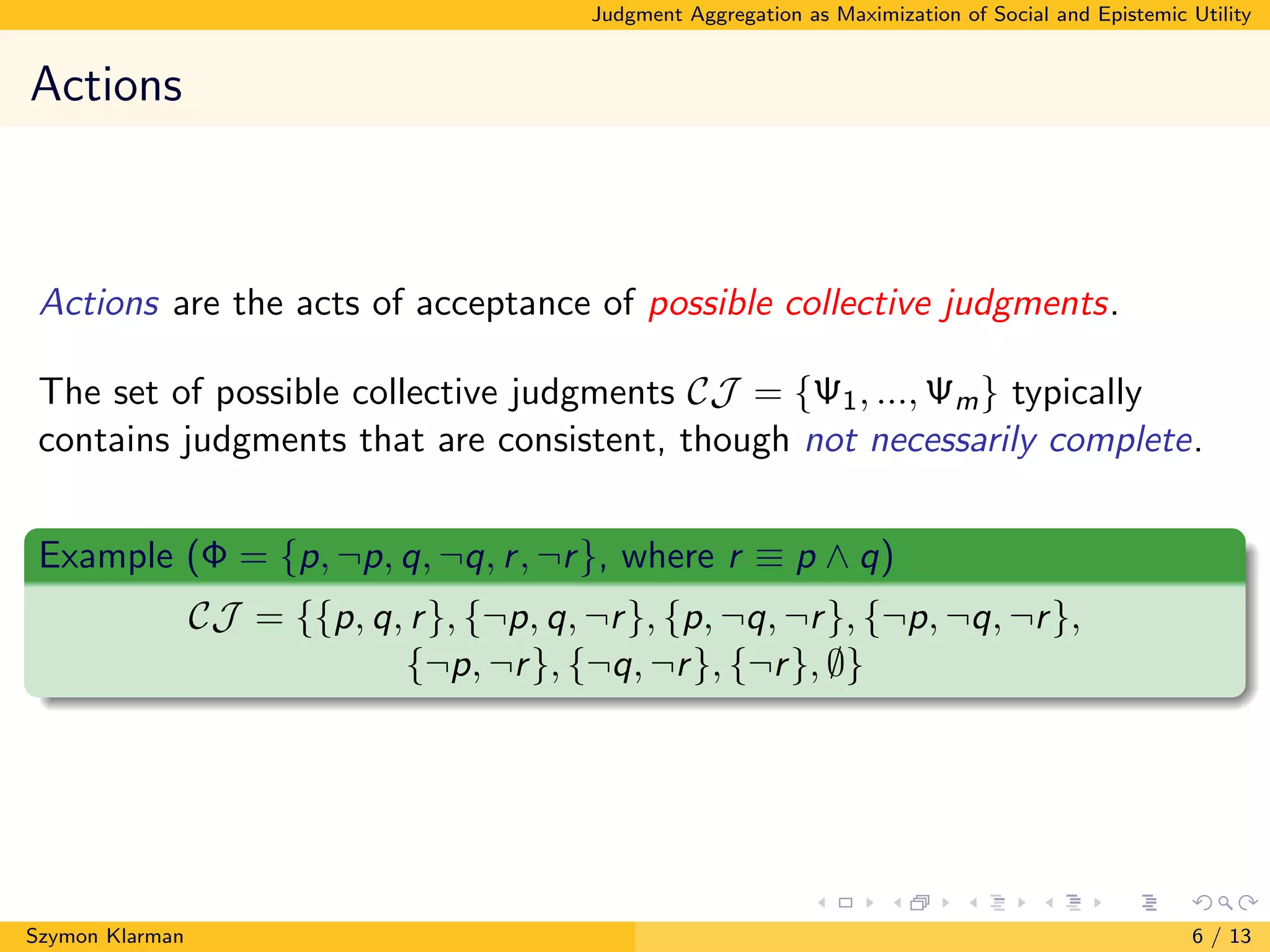Judgment Aggregation as Maximization of Social and Epistemic Utility
Actions
Actions are the acts of acceptance of possible collective judgments.
The set of possible collective judgments CJ = {Ψ1, ..., Ψm} typically
contains judgments that are consistent, though not necessarily complete.
Example (Φ = {p, ¬p, q, ¬q, r, ¬r}, where r ≡ p ∧ q)
CJ = {{p, q, r}, {¬p, q, ¬r}, {p, ¬q, ¬r}, {¬p, ¬q, ¬r},
{¬p, ¬r}, {¬q, ¬r}, {¬r}, ∅}
Szymon Klarman 6 / 13
 