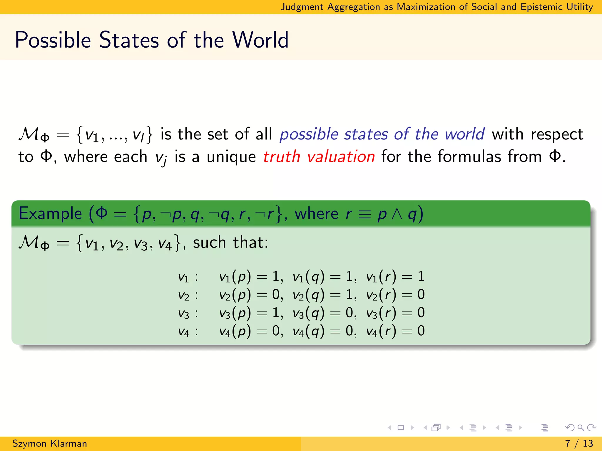 Judgment Aggregation as Maximization of Social and Epistemic Utility
Possible States of the World
MΦ = {v1, ..., vl } is the set of all possible states of the world with respect
to Φ, where each vj is a unique truth valuation for the formulas from Φ.
Example (Φ = {p, ¬p, q, ¬q, r, ¬r}, where r ≡ p ∧ q)
MΦ = {v1, v2, v3, v4}, such that:
v1 : v1(p) = 1, v1(q) = 1, v1(r) = 1
v2 : v2(p) = 0, v2(q) = 1, v2(r) = 0
v3 : v3(p) = 1, v3(q) = 0, v3(r) = 0
v4 : v4(p) = 0, v4(q) = 0, v4(r) = 0
Szymon Klarman 7 / 13
 