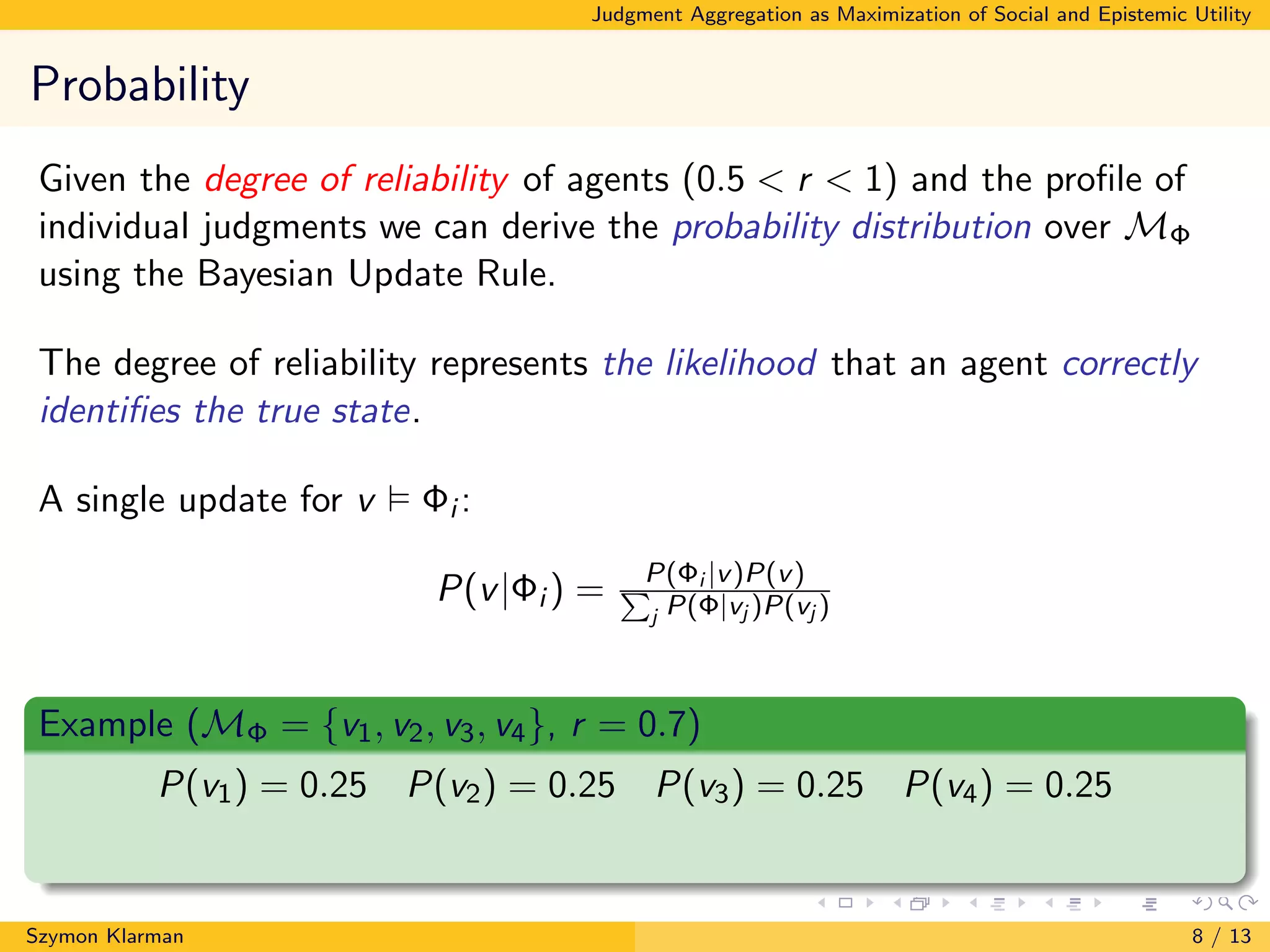 Judgment Aggregation as Maximization of Social and Epistemic Utility
Probability
Given the degree of reliability of agents (0.5 < r < 1) and the proﬁle of
individual judgments we can derive the probability distribution over MΦ
using the Bayesian Update Rule.
The degree of reliability represents the likelihood that an agent correctly
identiﬁes the true state.
A single update for v Φi :
P(v|Φi ) = P(Φi |v)P(v)P
j P(Φ|vj )P(vj )
Example (MΦ = {v1, v2, v3, v4}, r = 0.7)
P(v1) = 0.25 P(v2) = 0.25 P(v3) = 0.25 P(v4) = 0.25
Szymon Klarman 8 / 13
 