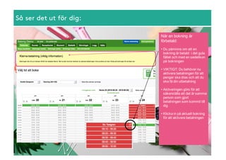 Så ser det ut för dig:
När  en  bokning  är  
förbetald:
• Du  påminns  om  att  en  
bokning  är  betald    i  det  gula  
fältet  och  med  en  sedelikon  
på  bokningen
• VIKTIGT:  Du  behöver  nu  
aktivera  betalningen  för  att  
pengar  ska  dras  och  att  du  
ska  få  din  utbetalning
• Aktiveringen  görs  för  att  
säkerställa  att  det  är  samma  
person  som  gjort  
betalningen  som  kommit  till  
dig  
• Klicka  in  på  aktuell  bokning  
för  att  aktivera  betalningen
 