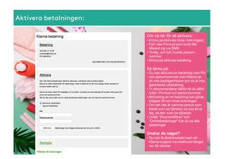 Aktivera betalningen:
Gör  så  här  för  att  aktivera:
• Klicka  på  Aktivera  (inne  i  bokningen)
• Fyll  i  den  Pin-­kod som  kund  fått  
tillsänd  sig  via  SMS
• Ta  leg.  och  fyll  i  kunds  person-­
nummer
• Klicka  på  aktivera  betalning
Att  tänka  på:
• Du  kan  aktivera  en  betalning  utan  Pin  
och  personnummer  men  Klarna  tar  
då  inte  bedrägeririsken  och  du  är  inte  
garanterad  utbetalning
• Vi  rekommenderar  därför  att  du  alltid  
fyller  i  Pin-­kod och  personnummer
• Aktivering  av  en  betalning  kan  göras  
tidigast  30  min  innan  bokningen
• Om  det  inte  är  samma  person  som  
betalt  som  tar  tjänsten  så  ska  du  ta  
leg.  på  den  som  tar  tjänsten
• Under  ”Ekonomifliken”  och  
”Onlinebetalningar”  kan  du  se  alla  
betalningar
Undrar  du  något?
• Du  kan  få  direktkontakt  med  vår  
Klarna-­support  via  chattrutan  längst  
ner  till  vänster
 