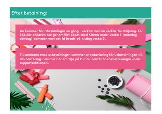 Efter betalning:
Tillsammans med utbetalningen kommer en redovisning för utbetalningen till
din bokföring. Läs mer här om tips på hur du bokför onlinebetalningar under
supportsektionen.
Du kommer få utbetalningar en gång i veckan med en veckas fördröjning. För
köp där köparen har genomfört köpet med Klarna under vecka 1 (måndag-
söndag) kommer man att få betalt på tisdag vecka 3.
 