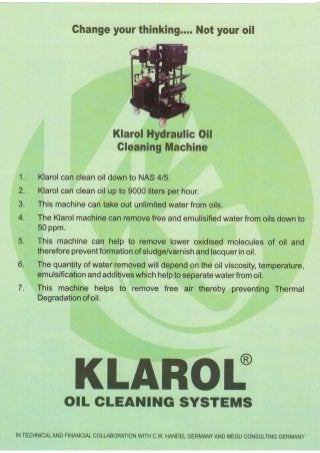 1 . 
2. 
3. 
4. 
5. 
o. 
7. 
Ghangeyo urt hinking...N. oty ouro il 
KlarolH ydraulicO il 
GleaningM achine 
Klarol can clean oil down to NAS 4/5. 
Klarol can clean oil up to 9000 liters per hour. 
Thism achinec ant akeo ut unlimitewd aterf romo ils. 
The Klarolm achinec an removef reea nde mulisifiedw aterf romo ilsd ownt o 
50 ppm. 
This machinec an help to removel owero xidisedm oleculeso f oil and 
thereforep reventformatioonf sludge/varnisahn dl acquerin o il. 
The quantityo f waterr emovedw ill dependo n the oil viscosityt,e mperature, 
emulsificatioann da dditivews hichh elpt os eparatwe aterfromo il. 
This machineh elps to remove free air thereby preventingT hermal 
Degradatioonfo il. 
KLAROf 
OTL CLEANING SYSTEMS 
INT ECHNICALANFDIN ANCIACLO LLABORATIWONIT HC .W.H ANDEGL ERMANYANMDE GUC ONSULTINGGE RMANY 
 