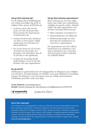 Vad ger Klart Ledarskap dig?
Du får tillgång till ett förhållningssätt
och verktyg som hjälper dig att bli en
tydligare ledare genom att bli bättre på:
att förstå vad du själv står för,
tycker och vill och genom detta
kunna påverka din omgivning på
ett konstruktivt sätt
att kunna beskriva dina intentioner
och idéer så att de skapar verkligt
engagemang och motivation hos
dina medarbetare
hur du kan lyssna på och få andra
att berätta om sitt synsätt, sina
kunskaper och erfarenheter utan att
de påverkas av din uppfattning

Vad ger Klart Ledarskap organisationen?
Klart Ledarskap ger inte bara tydliga
ledare utan stärker även verksamhetens
möjlighet att nå goda resultat. Aktuella
studier från olika organisationer visar
att Klart Ledarskap bland annat ger:
bättre samverkan och kundservice
ökad produktivitet och effektivitet
förbättrad arbetsmiljö och ökad
motivation för medarbetarna att
stanna kvar i organisationen
För organisationer som vill ta tillvara
kompetensen och ambitionen i den
egna verksamheten och i samverkan
med sina kunder är Klart Ledarskap
ett värdefullt tillskott.

att skapa ett ömsesidigt lärande
mellan kollegor och på så sätt öka
lärandet i den egna organisationen
Hur går det till?
Utbildningen är upplevelsebaserad och utgångspunkten är deltagarnas egen verklighet
och erfarenhet. Teoretiska begrepp och modeller varvas med reflektioner och praktiska
övningar där deltagarna i par och grupper tränar på verkliga arbetssituationer.
Utbildningen genomförs under fyra dagar.

FÖR MER INFORMATION: www.klartledarskap.se
ARRANGÖR: Expandio Ledarskap AB, www.expandio.se camilla@expandio.se 0708-227735

Vad är Klart Ledarskap?
Klart Ledarskap är ett utvecklingsprogram för ledare som strävar efter att uppnå resultat tillsammans med andra.
Klart Ledarskap ger organisationen en gemensam värdegrund för att leda utveckling och skapa resultat i
partnerskap. Programmet är framtaget av Gervase R. Bushe, kanadensisk professor i ledarskap och organisationsförändring och togs till Sverige år 2004. Idag har ca 4000 deltagare i Sverige gått programmet. Metoden beskrivs
av Bushe i boken Klart Ledarskap (Ekerlids Förlag). Klart Ledarskap har anpassats till den skandinaviska
marknaden av Provins fem AB och får endast genomföras av licensierade instruktörer hos någon partner i nätverket.
Läs mer på www.klartledarskap.se.

 