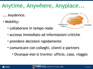 Anytime, Anywhere, Anyplace...
... Anydevice.
• Mobility:
   • collaborare in tempo reale
   • accesso immediato ad informazioni critiche
   • prendere decisioni rapidamente
   • comunicare con colleghi, clienti e partners
      • Ovunque essi si trovino: ufficio, casa, viaggio
 