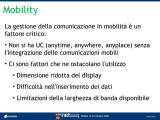Mobility
La gestione della comunicazione in mobilità è un
fattore critico:
• Non si ha UC (anytime, anywhere, anyplace) senza
l'integrazione delle comunicazioni mobili
• Ci sono fattori che ne ostacolano l'utilizzo
   • Dimensione ridotta del display
   • Difficoltà nell'inserimento dei dati
   • Limitazioni della larghezza di banda disponibile
 