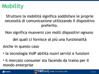 Mobility
  Sfruttare la mobilità significa soddisfare le proprie
 necessità di comunicazione utilizzando il dispositivo
                       preferito.
 Non significa muoversi con molti dispositivi ognuno
      dei quali ci fornisce al più una funzionalità
Anche in questo caso
• la tecnologia VoIP abilita nuovi servizi e funzioni
• il mercato consumer sta facendo da traino per il
mondo enterprise
 