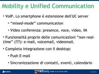 Mobility e Unified Communication
• VoIP. Lo smartphone è estensione dell'UC server
  • “mixed-mode” communication
  • Video conferenza: presence, voce, video, IM
• Funzionalità proprie delle comunicazioni “non-real-
time” (???): e-mail, voicemail, videomail.
• Completa integrazione con il desktop:
  • Push E-mail
  • Sincronizzazione di contatti, eventi, calendario
 