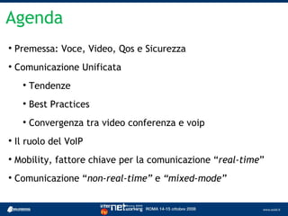 Agenda

    Premessa: Voce, Video, Qos e Sicurezza

    Comunicazione Unificata
      
          Tendenze
      
          Best Practices
      
          Convergenza tra video conferenza e voip

    Il ruolo del VoIP

    Mobility, fattore chiave per la comunicazione “real-time”

    Comunicazione “non-real-time” e “mixed-mode”
 