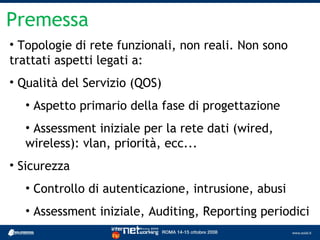 Premessa
• Topologie di rete funzionali, non reali. Non sono
trattati aspetti legati a:
• Qualità del Servizio (QOS)
  • Aspetto primario della fase di progettazione
  • Assessment iniziale per la rete dati (wired,
  wireless): vlan, priorità, ecc...
• Sicurezza
  • Controllo di autenticazione, intrusione, abusi
  • Assessment iniziale, Auditing, Reporting periodici
 