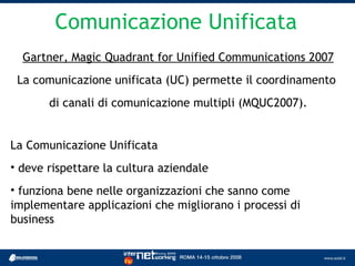 Comunicazione Unificata
  Gartner, Magic Quadrant for Unified Communications 2007
 La comunicazione unificata (UC) permette il coordinamento
       di canali di comunicazione multipli (MQUC2007).


La Comunicazione Unificata
• deve rispettare la cultura aziendale
• funziona bene nelle organizzazioni che sanno come
implementare applicazioni che migliorano i processi di
business
 
