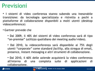 Previsioni

  I sistemi di video conferenza stanno subendo una inesorabile
transizione: da tecnologia specializzata e ristretta a pochi a
piattaforme di collaborazione disponibili a molti utenti (desktop
videoconference)

    Gartner prevede che
      
        Dal 2009, il 40% dei sistemi di video conferenza sarà di tipo
      “on-premise” (utilizzo quotidiano dei meeting audio/video).
      
        Dal 2010, la videoconferenza sarà disponibile al 75% degli
      utenti “corporate” come standard facility, alla stregua di email,
      presence, instant messaging e altri strumenti di collaborazione.
      
        Dal 2010, il 60% delle aziende acquisterà la video conferenza
      all'interno di una completa suite di applicazioni di
      collaborazione.
 