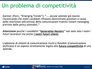 Un problema di competitività
Gartner (Fenn, “Emerging Trends”): “... alcune aziende già stanno
riscontrando che molti candidati rifiutano determinate posizioni a causa
delle restrizioni nell'utilizzo della comunicazioni tramite instant messaging
previste dalle policy aziendali.”

Attenzione perché i cosiddetti “Generation Nexters” non sono solo i nostri
futuri lavoratori ma anche i nostri futuri clienti.


L'adozione di sistemi di comunicazione ricchi e flessibili (Comunicazione
Unificata) è un aspetto strettamente legato alla futura competitività di una
azienda.
 