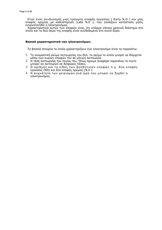 Είναι ένας συνδυασμός μιας πρόωρης επαφής εργασίας ( Early N.O ) και μίας
επαφής ηρεμίας με καθυστέρηση (Late N.0 ), που αλλάζουν κατάσταση μόλις
ενεργοποιηθεί ο ηλεκτρονόμος.
Χαρακτηριστικό αυτών των επαφών είναι, ότι υπάρχει κάποιο χρονικό διάστημα στο
οποίο και τα δύο άκρα της επαφής είναι συνδεδεμένα στο κοινό άκρο.
Βασικά χαρακτηριστικά των ηλεκτρονόμων.
Τα βασικά στοιχεία τα οποία χαρακτηρίζουν ένα ηλεκτρονόμο είναι τα παρακάτω:
1. Το ονομαστικό ρεύμα λειτουργίας του δηλ. το ρεύμα το οποίο μπορεί να διέρχεται
μέσω των κυρίων επαφών του σε μόνιμη λειτουργία.
2. H τάση λειτουργίας του πηνίου του. Όπως έχουμε αναφέρει παραπάνω το πηνίο
μπορεί να λειτουργεί σε διάφορες τάσεις.
3. Ο αριθμός και το είδος των βοηθητικών επαφών π.χ. δύο επαφές
εργασίας (ΝΟ) και δύο επαφές ηρεμίας (N.0 ).
4. H συχνότητα των χειρισμών ανά ώρα που μπορεί να δεχθεί ο
ηλεκτρονόμος.
Page 5 of 66
 