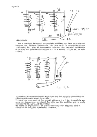 Όταν ο κινητήρας λειτουργεί με κανονι
διαρρέει τους αγωγούς τροφοδοσίας του είναι ίσο με το ονομαστικό
λειτουργίας του, τότε τα διμεταλλικά ελάσματα του Θερμικού βρίσκονται
στην θέση που φαίνονται στο σχήμα 2.2 και η επαφή ελέγχου
κλειστή.
Ας υποθέσουμε ότι για οποιοδήποτε λόγο περνά από τους αγωγούς τροφοδοσίας του
κινητήρα μεγαλύτερο ρεύμα (υπερένταση).
Σε αυτή την περίπτωση τα διμεταλλικά ελάσματα ( α ) Θα θερμανθούν και
λόγω τον διαφορετικού συντελεστή διαστολής των δύο μετάλλ
αποτελούνται τα διμεταλλικά Θα λυγίσουν.
Θα πρέπει να σημειώσουμε, ότι για την λειτουργία τον θερμικού αρκεί η
κάμψη και του ενός μόνο διμεταλλικού ελάσματος.
ταν ο κινητήρας λειτουργεί με κανονικές συνθήκες δηλ. όταν το ρεύμα
διαρρέει τους αγωγούς τροφοδοσίας του είναι ίσο με το ονομαστικό
λειτουργίας του, τότε τα διμεταλλικά ελάσματα του Θερμικού βρίσκονται
στην θέση που φαίνονται στο σχήμα 2.2 και η επαφή ελέγχου
Ας υποθέσουμε ότι για οποιοδήποτε λόγο περνά από τους αγωγούς τροφοδοσίας του
κινητήρα μεγαλύτερο ρεύμα (υπερένταση).
Σε αυτή την περίπτωση τα διμεταλλικά ελάσματα ( α ) Θα θερμανθούν και
λόγω τον διαφορετικού συντελεστή διαστολής των δύο μετάλλων από τα οποία
αποτελούνται τα διμεταλλικά Θα λυγίσουν.
Θα πρέπει να σημειώσουμε, ότι για την λειτουργία τον θερμικού αρκεί η
και του ενός μόνο διμεταλλικού ελάσματος.
κές συνθήκες δηλ. όταν το ρεύμα που
διαρρέει τους αγωγούς τροφοδοσίας του είναι ίσο με το ονομαστικό ρεύμα
λειτουργίας του, τότε τα διμεταλλικά ελάσματα του Θερμικού βρίσκονται
στην θέση που φαίνονται στο σχήμα 2.2 και η επαφή ελέγχου 95 - 96 είναι
Ας υποθέσουμε ότι για οποιοδήποτε λόγο περνά από τους αγωγούς τροφοδοσίας του
Σε αυτή την περίπτωση τα διμεταλλικά ελάσματα ( α ) Θα θερμανθούν και
ων από τα οποία
Θα πρέπει να σημειώσουμε, ότι για την λειτουργία τον θερμικού αρκεί η
Page 7 of 66
 