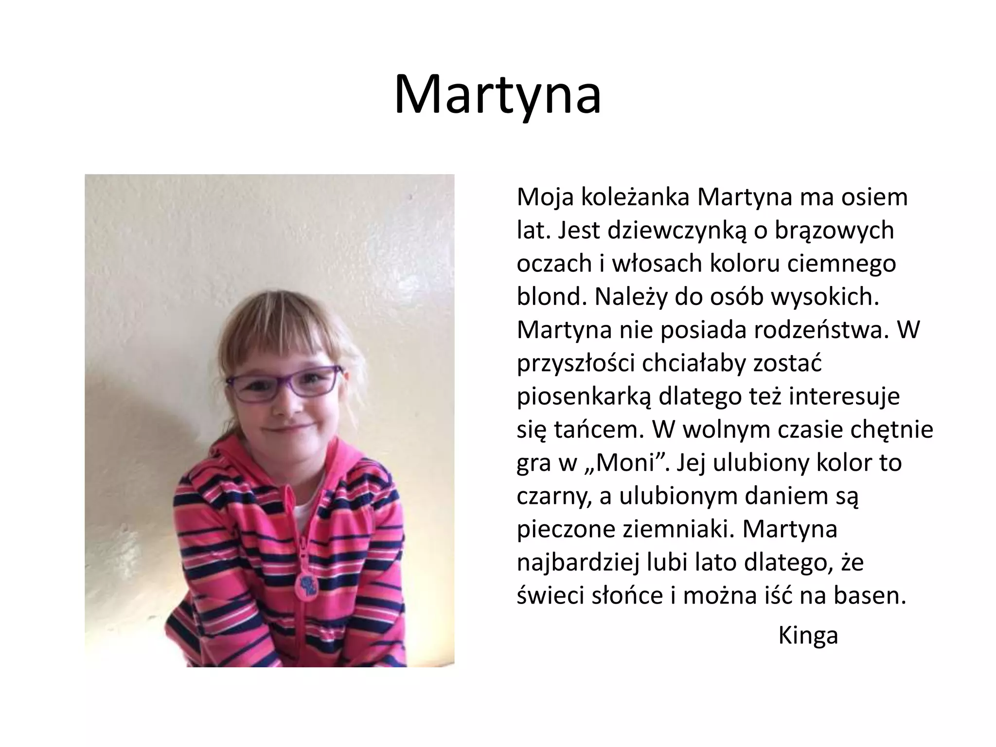 Martyna
Moja koleżanka Martyna ma osiem
lat. Jest dziewczynką o brązowych
oczach i włosach koloru ciemnego
blond. Należy do osób wysokich.
Martyna nie posiada rodzeństwa. W
przyszłości chciałaby zostać
piosenkarką dlatego też interesuje
się tańcem. W wolnym czasie chętnie
gra w „Moni”. Jej ulubiony kolor to
czarny, a ulubionym daniem są
pieczone ziemniaki. Martyna
najbardziej lubi lato dlatego, że
świeci słońce i można iść na basen.
Kinga
 