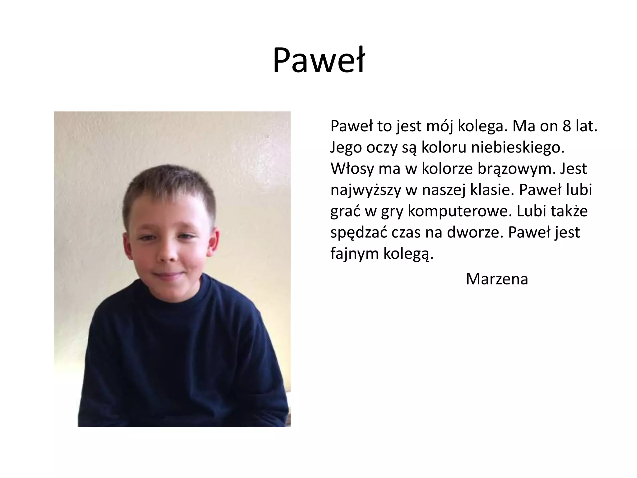 Paweł
Paweł to jest mój kolega. Ma on 8 lat.
Jego oczy są koloru niebieskiego.
Włosy ma w kolorze brązowym. Jest
najwyższy w naszej klasie. Paweł lubi
grać w gry komputerowe. Lubi także
spędzać czas na dworze. Paweł jest
fajnym kolegą.
Marzena
 